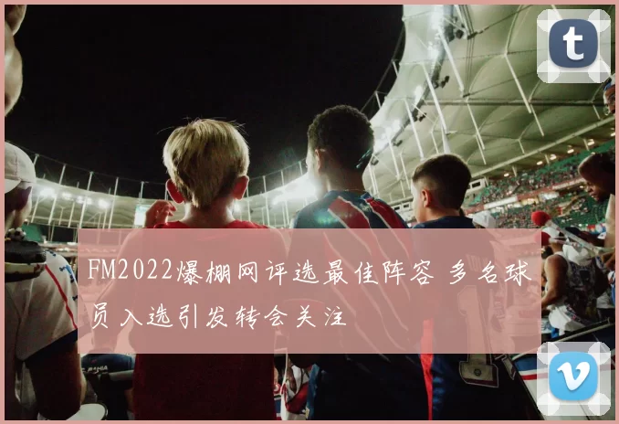 FM2022爆棚网评选最佳阵容 多名球员入选引发转会关注