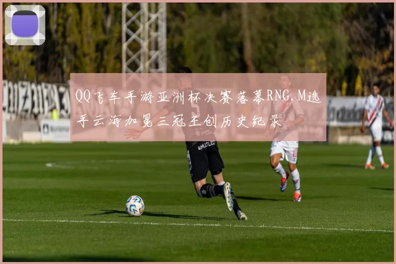 QQ飞车手游亚洲杯决赛落幕RNG.M选手云海加冕三冠王创历史纪录