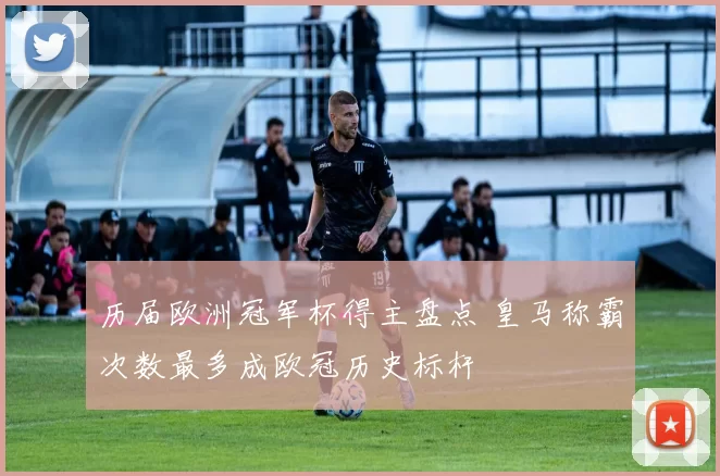 历届欧洲冠军杯得主盘点 皇马称霸次数最多成欧冠历史标杆