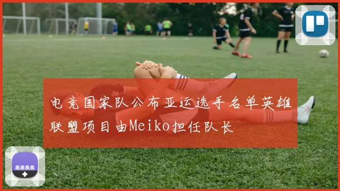 电竞国家队公布亚运选手名单英雄联盟项目由Meiko担任队长