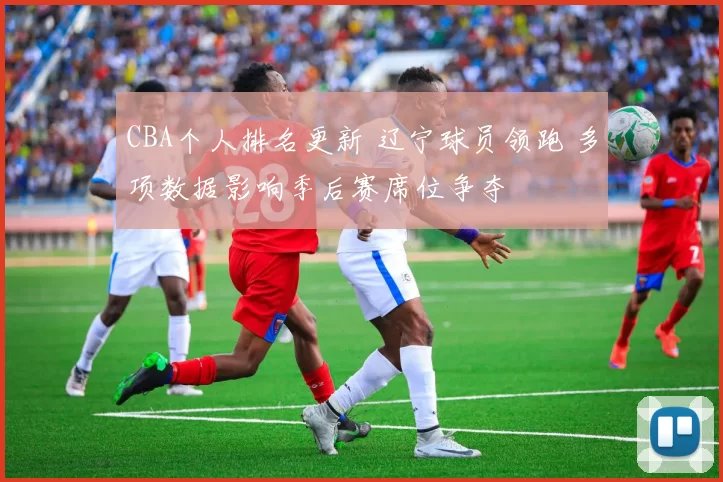 CBA个人排名更新 辽宁球员领跑 多项数据影响季后赛席位争夺