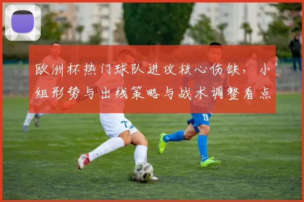 欧洲杯热门球队进攻核心伤缺,小组形势与出线策略与战术调整看点