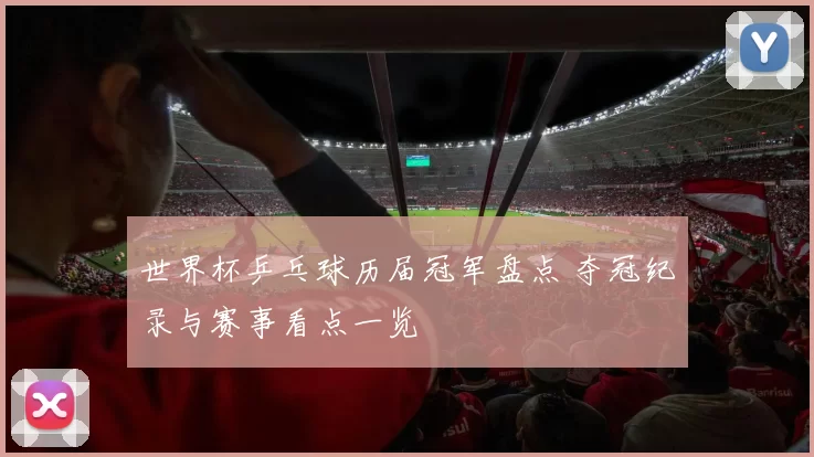 世界杯乒乓球历届冠军盘点 夺冠纪录与赛事看点一览