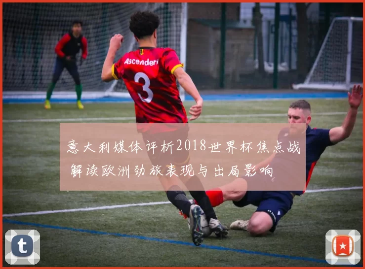 意大利媒体评析2018世界杯焦点战 解读欧洲劲旅表现与出局影响