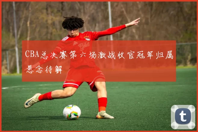 CBA总决赛第六场激战收官冠军归属悬念待解