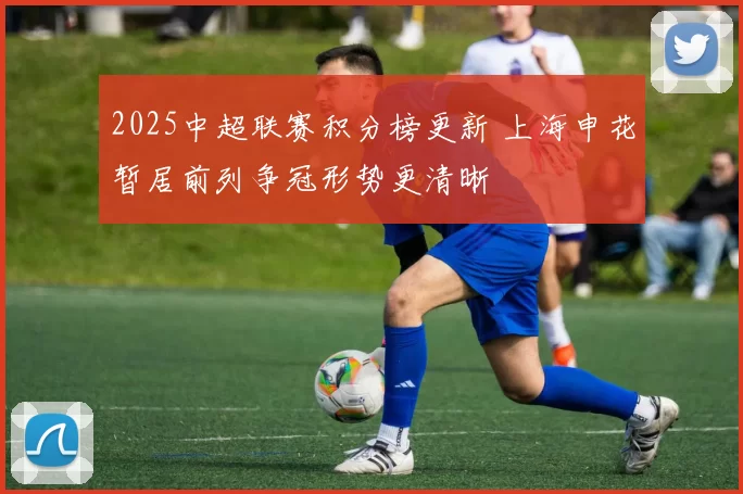 2025中超联赛积分榜更新 上海申花暂居前列争冠形势更清晰