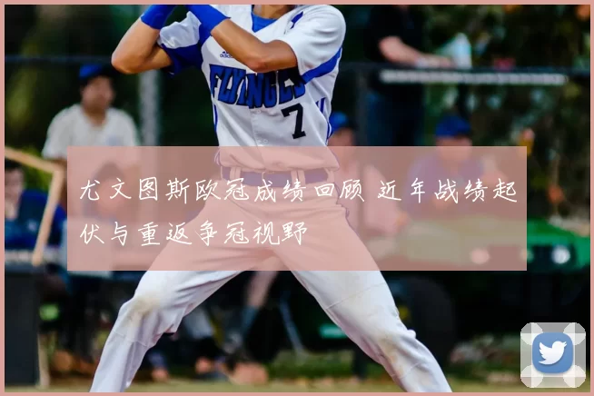 尤文图斯欧冠成绩回顾 近年战绩起伏与重返争冠视野
