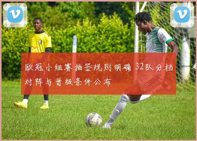 欧冠小组赛抽签规则明确 32队分档对阵与晋级条件公布