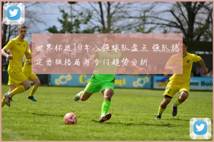 世界杯近10年八强球队盘点 强队稳定晋级格局与冷门趋势分析