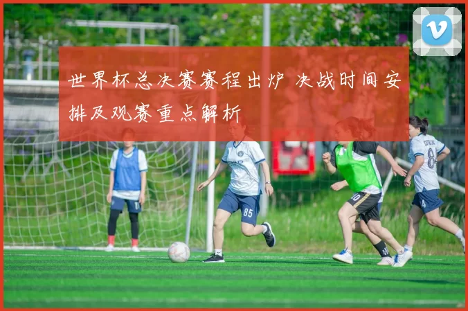 世界杯总决赛赛程出炉 决战时间安排及观赛重点解析