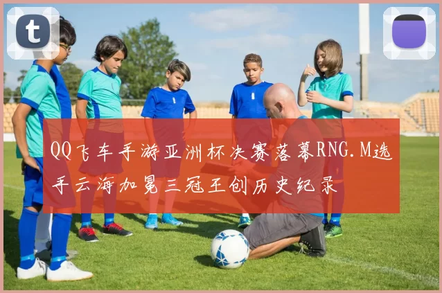 QQ飞车手游亚洲杯决赛落幕RNG.M选手云海加冕三冠王创历史纪录