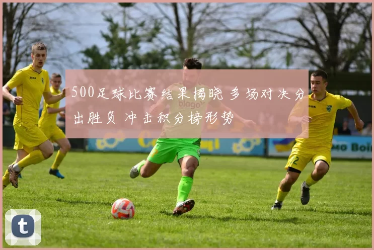 500足球比赛结果揭晓 多场对决分出胜负 冲击积分榜形势