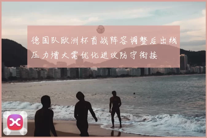 德国队欧洲杯首战阵容调整后出线压力增大需优化进攻防守衔接