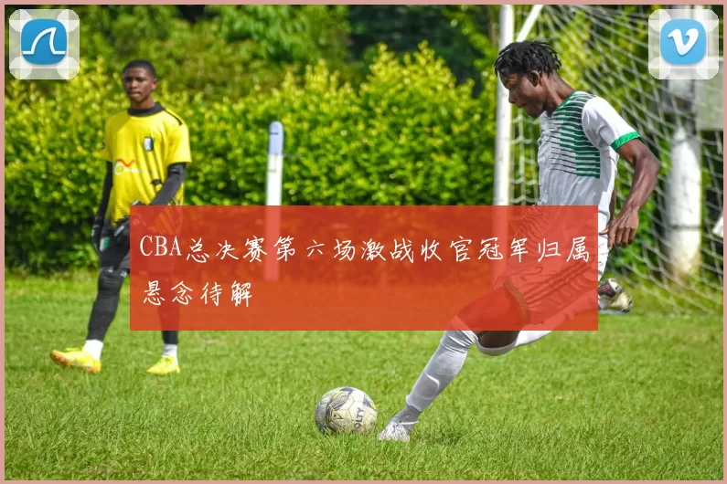 CBA总决赛第六场激战收官冠军归属悬念待解