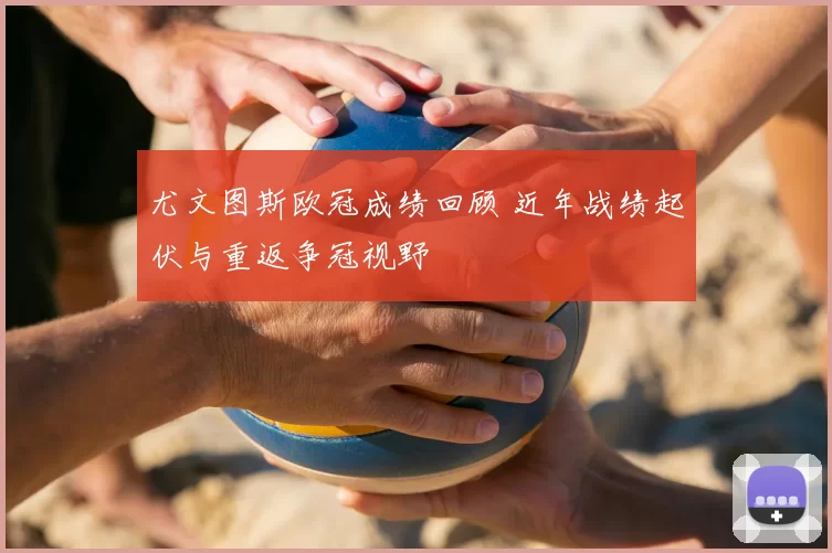 尤文图斯欧冠成绩回顾 近年战绩起伏与重返争冠视野