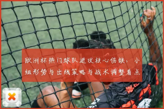 欧洲杯热门球队进攻核心伤缺,小组形势与出线策略与战术调整看点