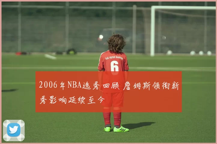 2006年NBA选秀回顾 詹姆斯领衔新秀影响延续至今