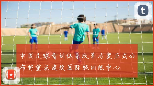 中国足球青训体系改革方案正式公布将重点建设国际级训练中心
