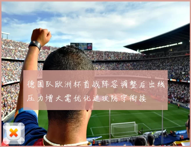 德国队欧洲杯首战阵容调整后出线压力增大需优化进攻防守衔接