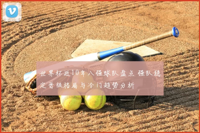 世界杯近10年八强球队盘点 强队稳定晋级格局与冷门趋势分析