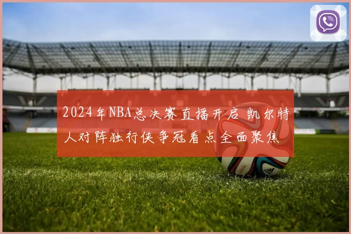 2024年NBA总决赛直播开启 凯尔特人对阵独行侠争冠看点全面聚焦