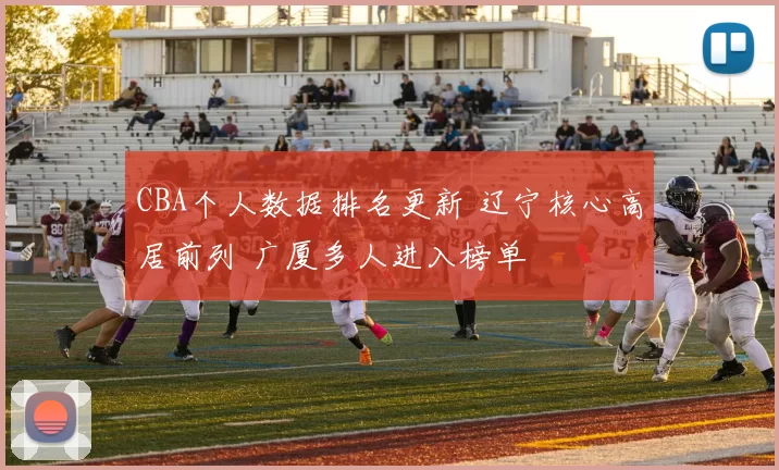 CBA个人数据排名更新 辽宁核心高居前列 广厦多人进入榜单