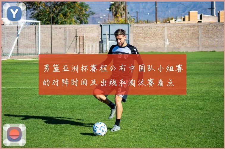 男篮亚洲杯赛程公布中国队小组赛的对阵时间及出线和淘汰赛看点