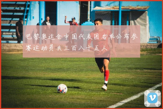 巴黎奥运会中国代表团名单公布参赛运动员共三百八十五人
