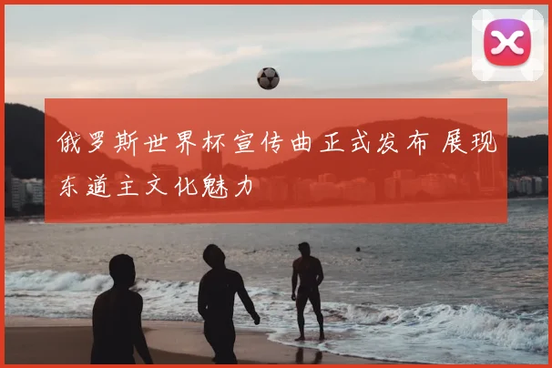 俄罗斯世界杯宣传曲正式发布 展现东道主文化魅力