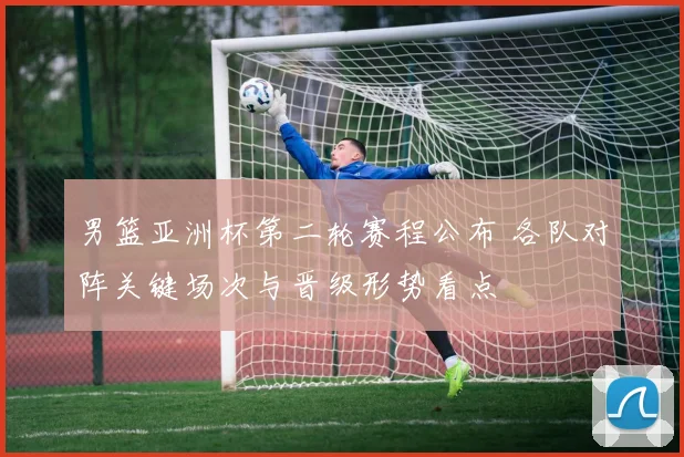 男篮亚洲杯第二轮赛程公布 各队对阵关键场次与晋级形势看点