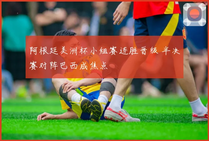 阿根廷美洲杯小组赛连胜晋级 半决赛对阵巴西成焦点