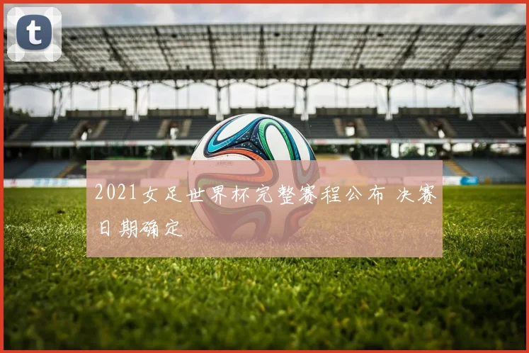 2021女足世界杯完整赛程公布 决赛日期确定