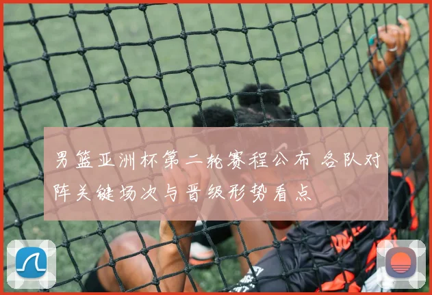 男篮亚洲杯第二轮赛程公布 各队对阵关键场次与晋级形势看点