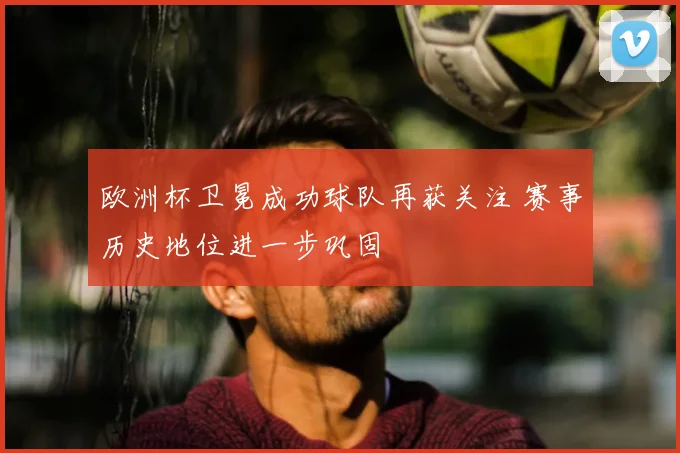 欧洲杯卫冕成功球队再获关注 赛事历史地位进一步巩固