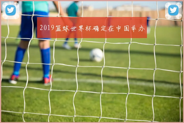 2019篮球世界杯确定在中国举办